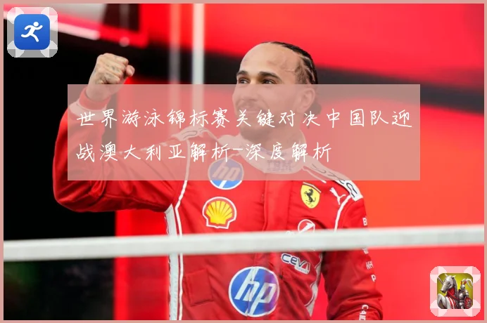 世界游泳锦标赛关键对决中国队迎战澳大利亚解析-深度解析