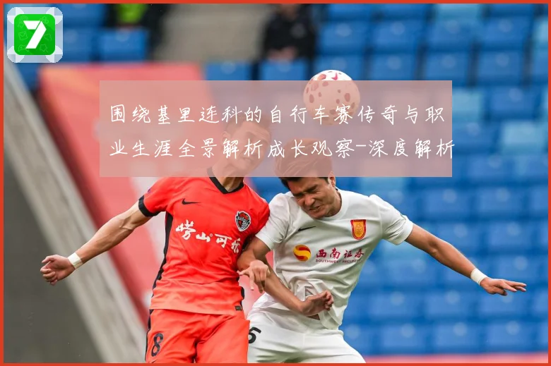 围绕基里连科的自行车赛传奇与职业生涯全景解析成长观察-深度解析