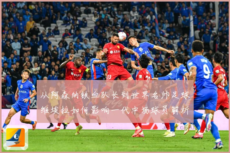 从阿森纳铁血队长到世界名帅足球维埃拉如何影响一代中场球员解析-深度解析