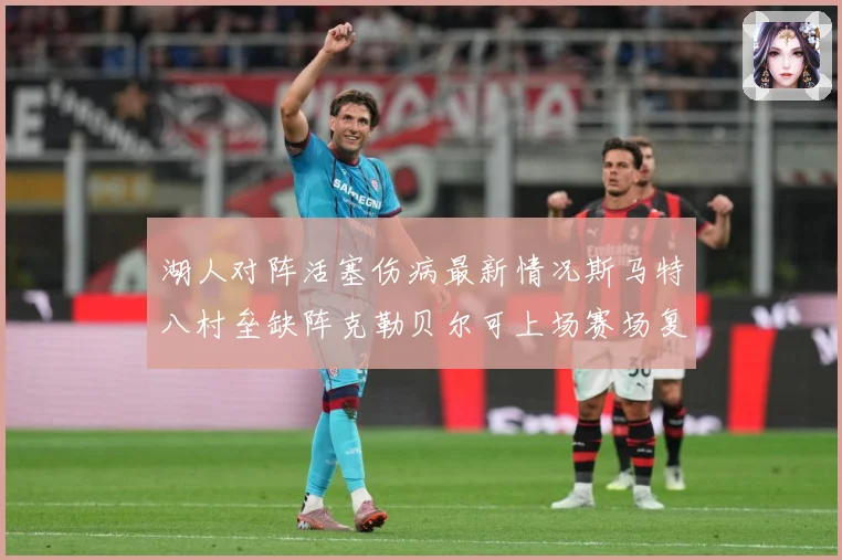 湖人对阵活塞伤病最新情况斯马特八村垒缺阵克勒贝尔可上场赛场复盘-深度解析