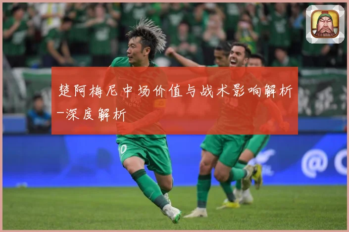 楚阿梅尼中场价值与战术影响解析-深度解析