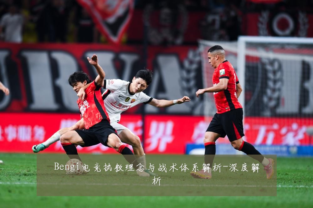 Bengi电竞执教理念与战术体系解析-深度解析