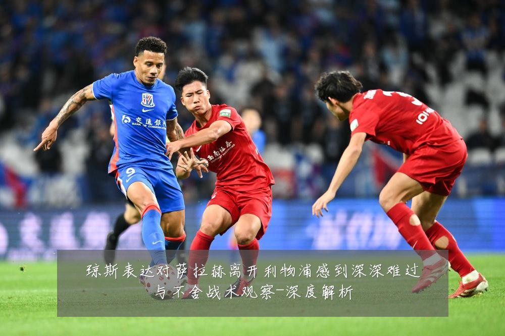 琼斯表达对萨拉赫离开利物浦感到深深难过与不舍战术观察-深度解析