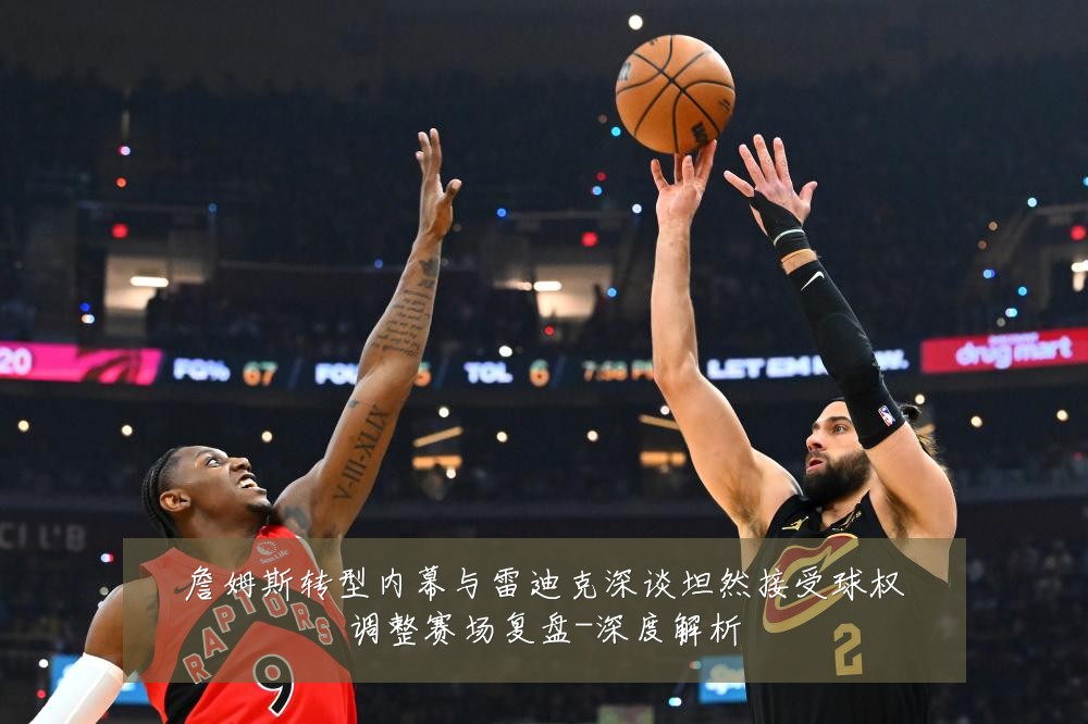 詹姆斯转型内幕与雷迪克深谈坦然接受球权调整赛场复盘-深度解析